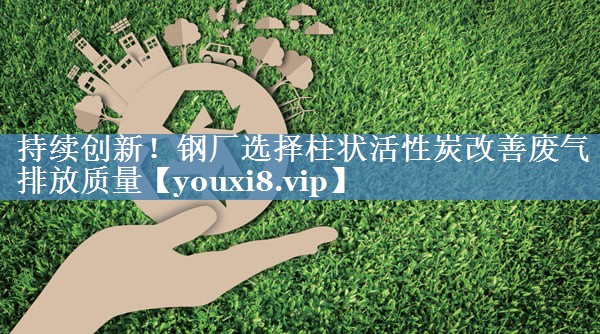 持续创新！钢厂选择柱状活性炭改善废气排放质量