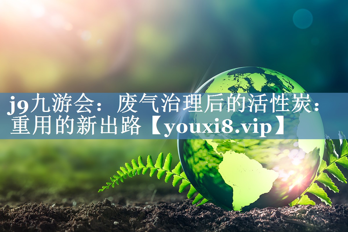 j9九游会：废气治理后的活性炭：重用的新出路