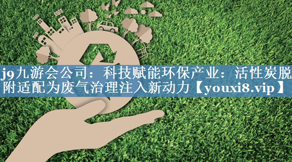 j9九游会公司：科技赋能环保产业：活性炭脱附适配为废气治理注入新动力