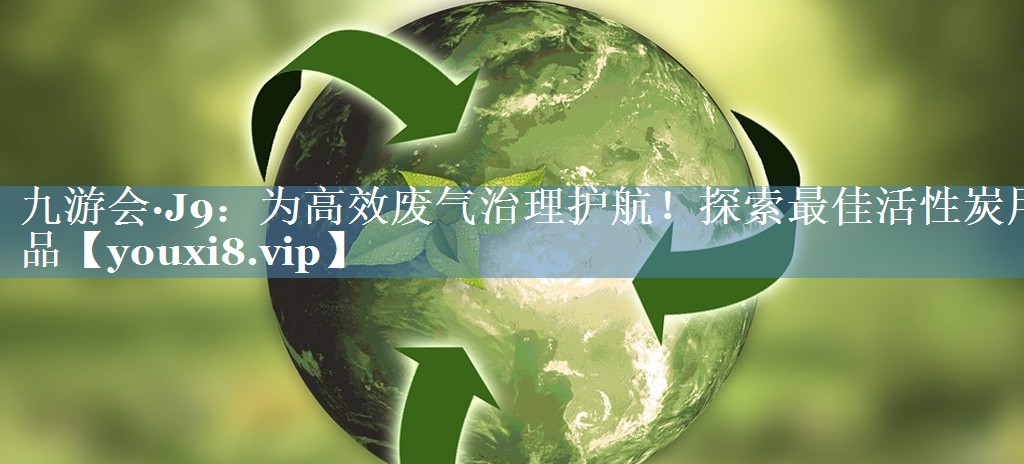 九游会·J9：为高效废气治理护航！探索最佳活性炭用品