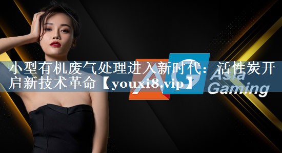小型有机废气处理进入新时代：活性炭开启新技术革命