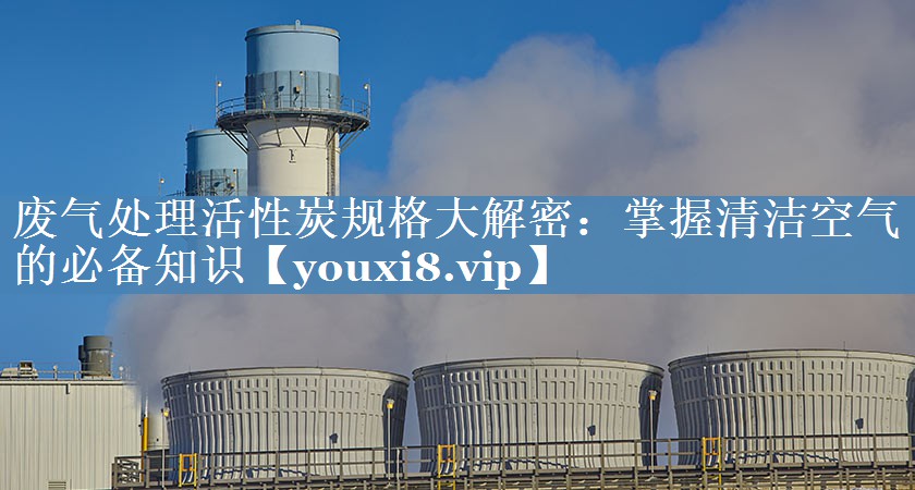 废气处理活性炭规格大解密：掌握清洁空气的必备知识