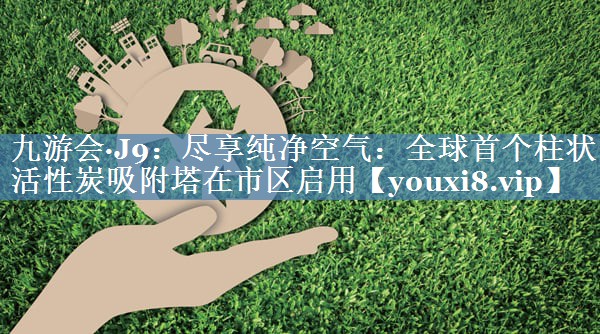九游会·J9：尽享纯净空气：全球首个柱状活性炭吸附塔在市区启用