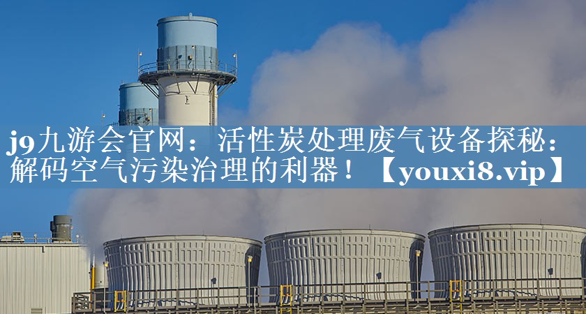 j9九游会官网：活性炭处理废气设备探秘：解码空气污染治理的利器！