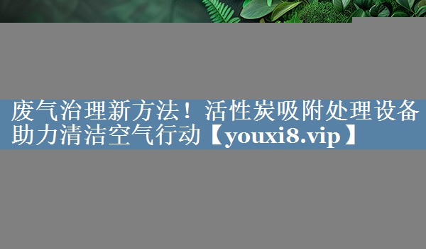 废气治理新方法！活性炭吸附处理设备助力清洁空气行动