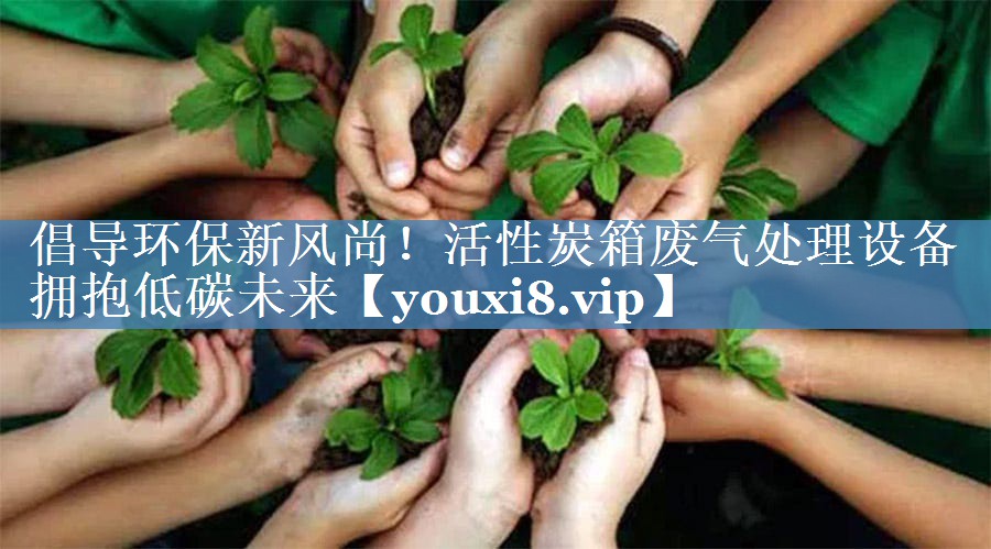 倡导环保新风尚！活性炭箱废气处理设备拥抱低碳未来