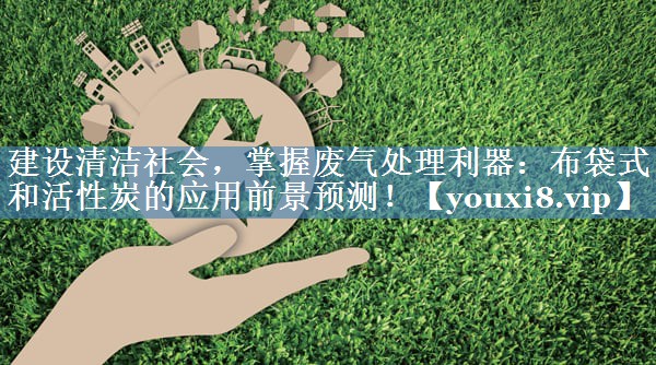 建设清洁社会，掌握废气处理利器：布袋式和活性炭的应用前景预测！