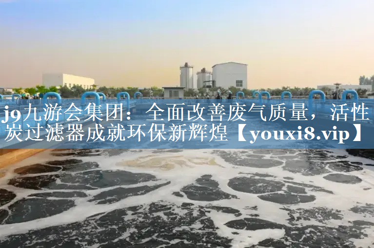 j9九游会集团：全面改善废气质量，活性炭过滤器成就环保新辉煌