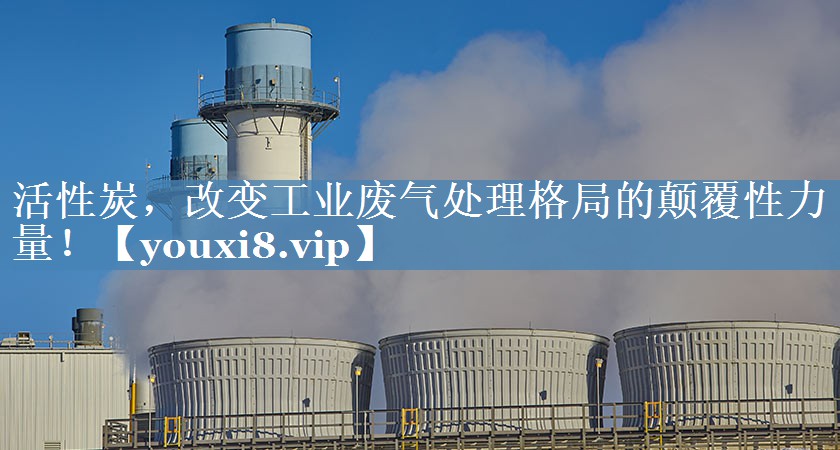活性炭，改变工业废气处理格局的颠覆性力量！