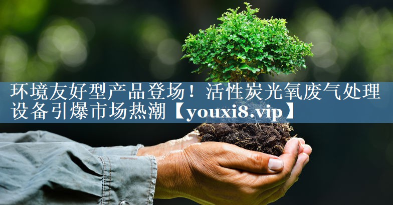 环境友好型产品登场！活性炭光氧废气处理设备引爆市场热潮