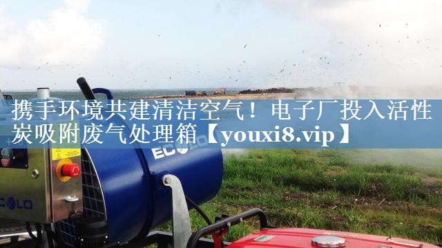 携手环境共建清洁空气！电子厂投入活性炭吸附废气处理箱