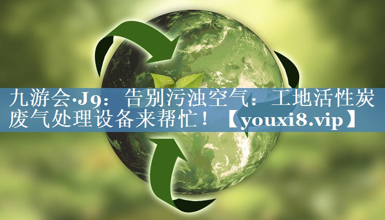 九游会·J9：告别污浊空气：工地活性炭废气处理设备来帮忙！