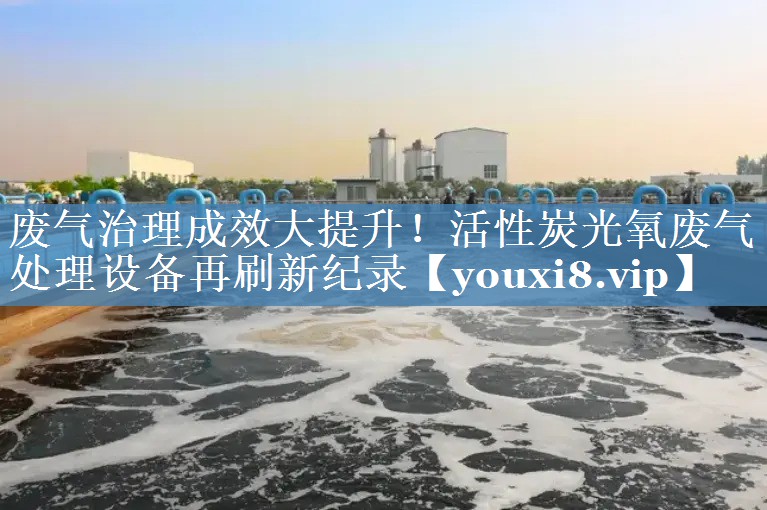 废气治理成效大提升！活性炭光氧废气处理设备再刷新纪录