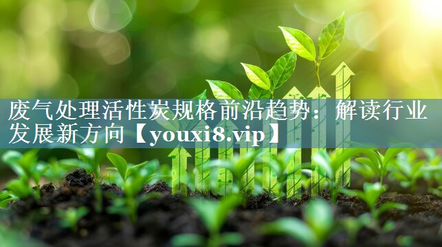 废气处理活性炭规格前沿趋势：解读行业发展新方向