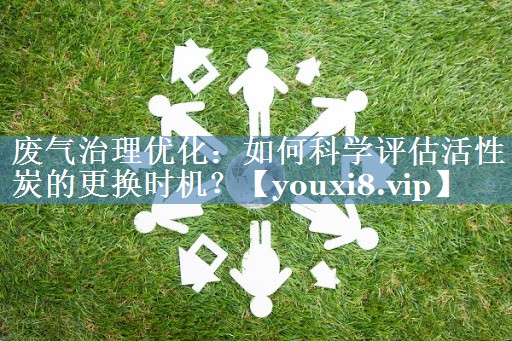 废气治理优化：如何科学评估活性炭的更换时机？