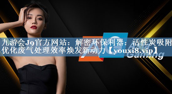 九游会J9官方网站：解密环保利器：活性炭吸附箱优化废气处理效率焕发新动力