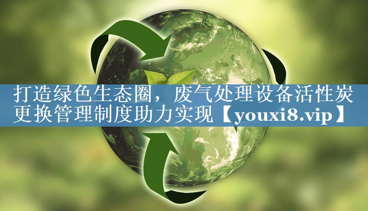打造绿色生态圈，废气处理设备活性炭更换管理制度助力实现