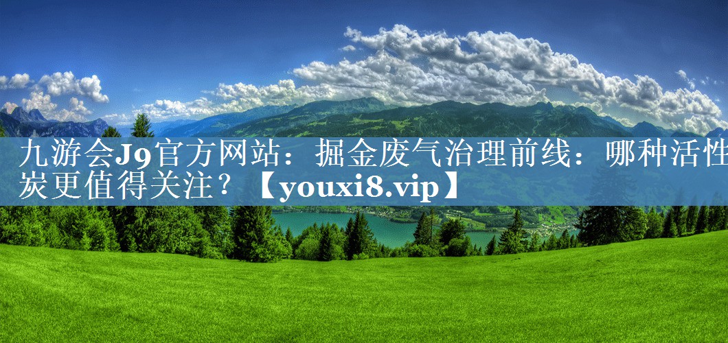 九游会J9官方网站：掘金废气治理前线：哪种活性炭更值得关注？