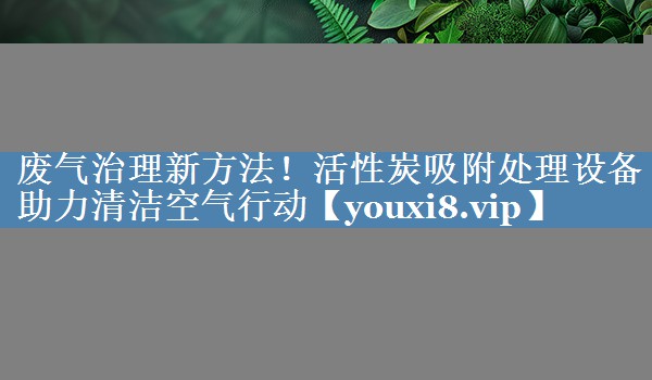 废气治理新方法！活性炭吸附处理设备助力清洁空气行动