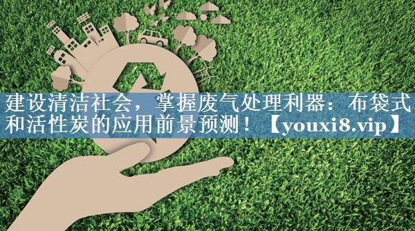 建设清洁社会，掌握废气处理利器：布袋式和活性炭的应用前景预测！