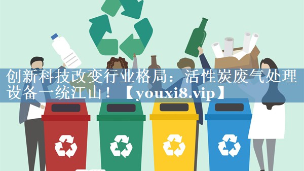 创新科技改变行业格局：活性炭废气处理设备一统江山！