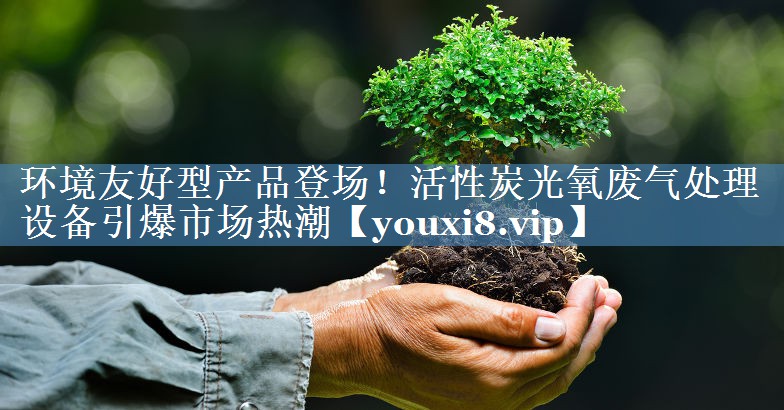 环境友好型产品登场！活性炭光氧废气处理设备引爆市场热潮
