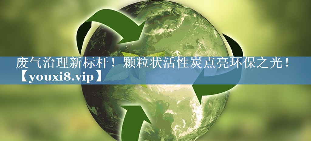 废气治理新标杆！颗粒状活性炭点亮环保之光！