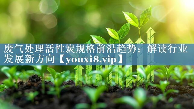 废气处理活性炭规格前沿趋势：解读行业发展新方向