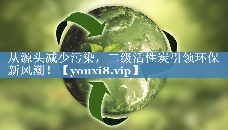 从源头减少污染，二级活性炭引领环保新风潮！