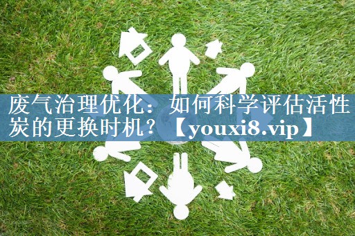 废气治理优化：如何科学评估活性炭的更换时机？