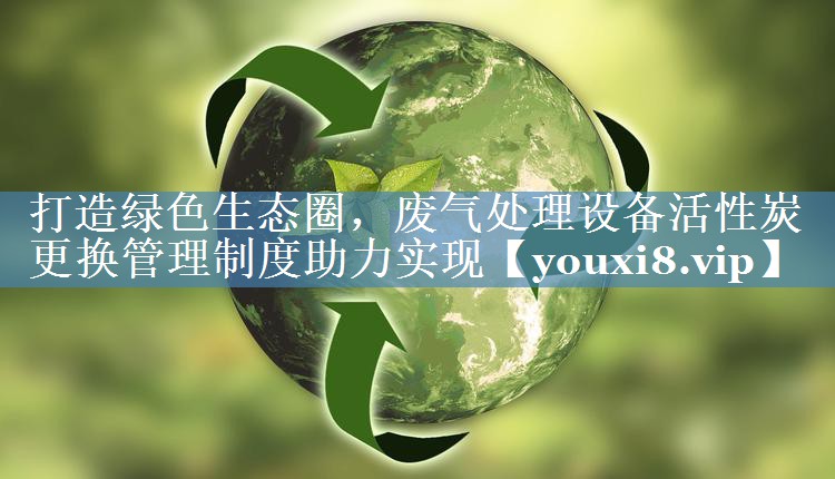 打造绿色生态圈，废气处理设备活性炭更换管理制度助力实现