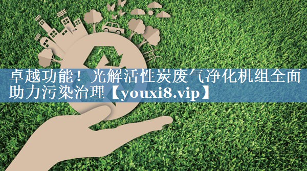 卓越功能！光解活性炭废气净化机组全面助力污染治理