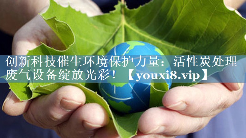 创新科技催生环境保护力量：活性炭处理废气设备绽放光彩！