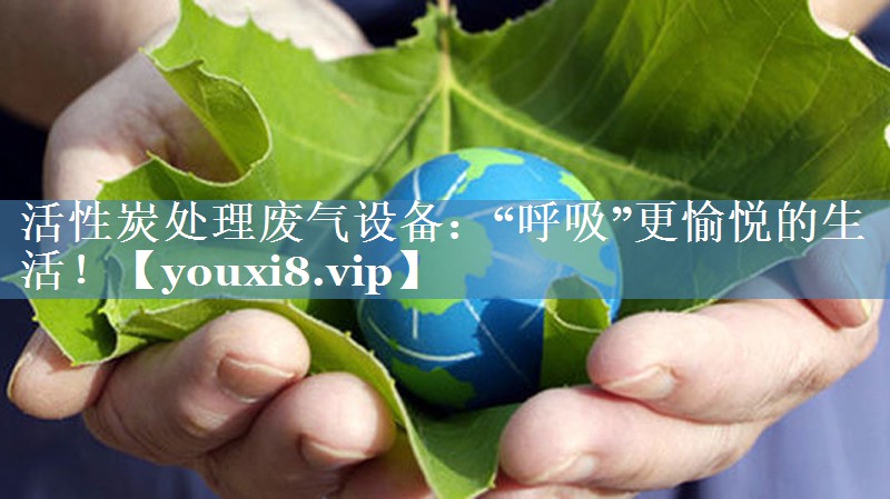 活性炭处理废气设备：“呼吸”更愉悦的生活！