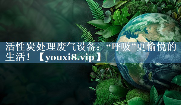 活性炭处理废气设备：“呼吸”更愉悦的生活！